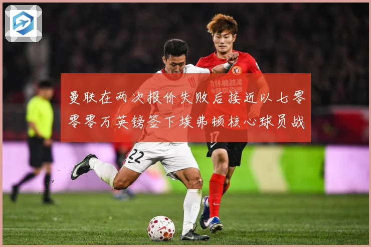 曼联在两次报价失败后接近以七零零零万英镑签下埃弗顿核心球员战术观察：最新赛事动态与深度分析