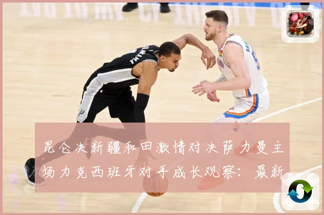昆仑决新疆和田激情对决萨力曼主场力克西班牙对手成长观察：最新赛事动态与深度分析