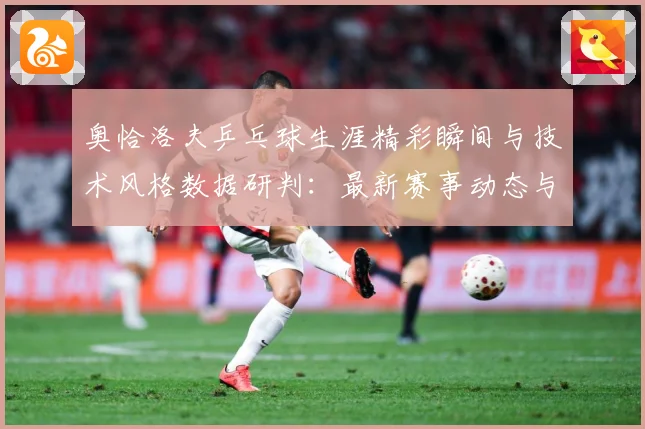 奥恰洛夫乒乓球生涯精彩瞬间与技术风格数据研判：最新赛事动态与深度分析