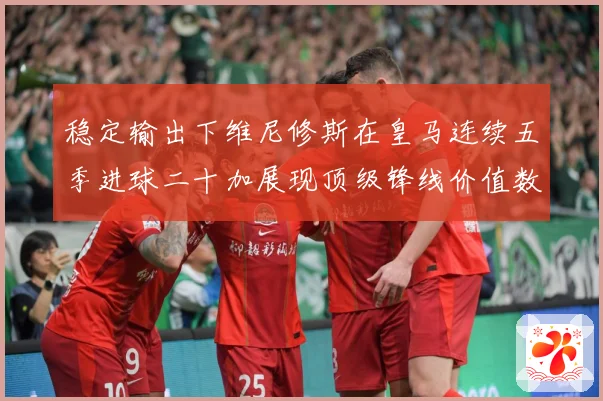 稳定输出下维尼修斯在皇马连续五季进球二十加展现顶级锋线价值数据研判：最新赛事动态与深度分析