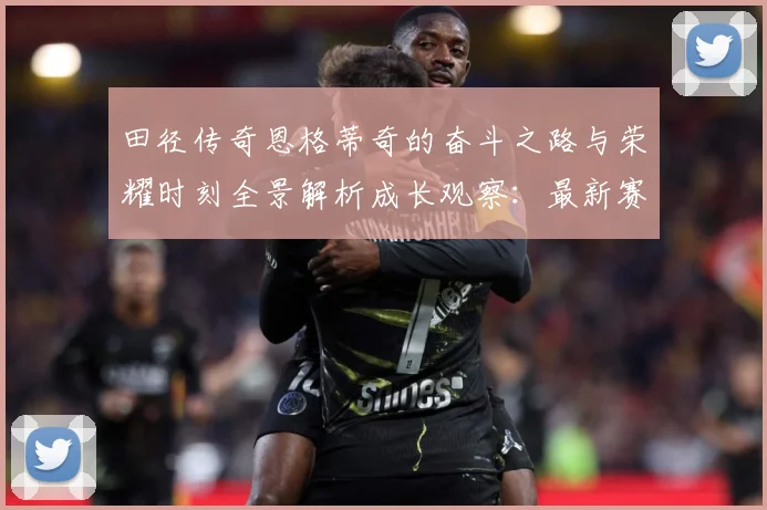 田径传奇恩格蒂奇的奋斗之路与荣耀时刻全景解析成长观察：最新赛事动态与深度分析