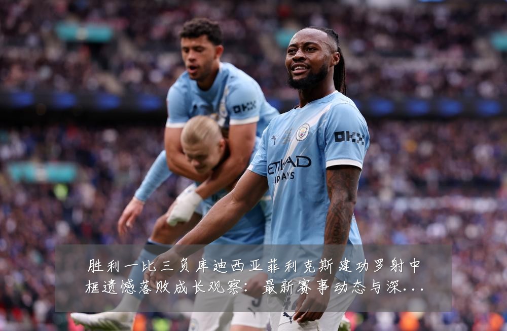 胜利一比三负库迪西亚菲利克斯建功罗射中框遗憾落败成长观察：最新赛事动态与深度分析