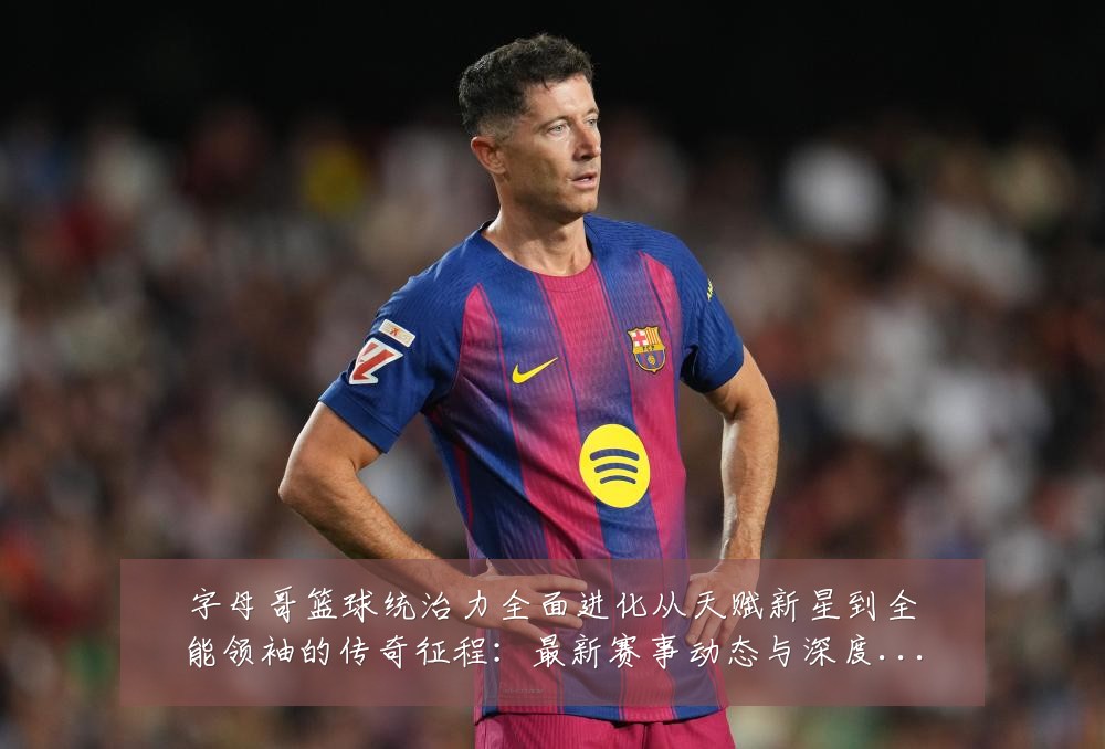 字母哥篮球统治力全面进化从天赋新星到全能领袖的传奇征程:最新赛事动态与深度分析