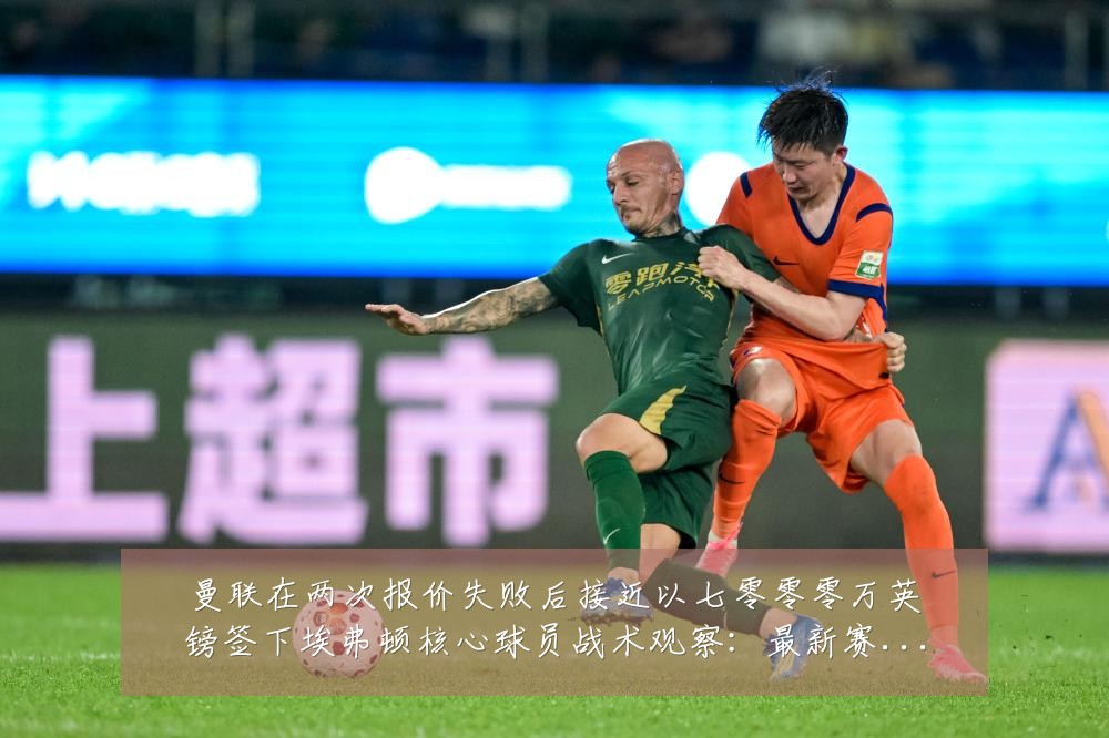 曼联在两次报价失败后接近以七零零零万英镑签下埃弗顿核心球员战术观察:最新赛事动态与深度分析