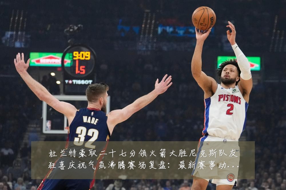 杜兰特豪取二十七分领火箭大胜尼克斯队友狂喜庆祝气氛沸腾赛场复盘：最新赛事动态与深度分析
