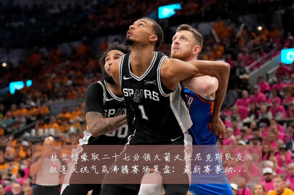 杜兰特豪取二十七分领火箭大胜尼克斯队友狂喜庆祝气氛沸腾赛场复盘：最新赛事动态与深度分析